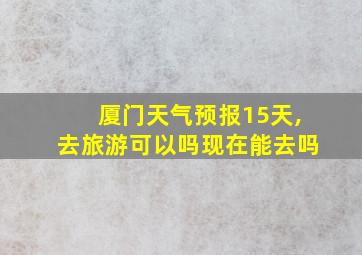 厦门天气预报15天,去旅游可以吗现在能去吗