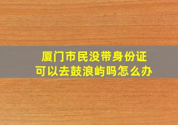 厦门市民没带身份证可以去鼓浪屿吗怎么办