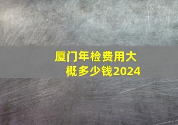 厦门年检费用大概多少钱2024