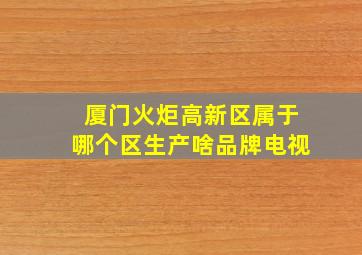 厦门火炬高新区属于哪个区生产啥品牌电视