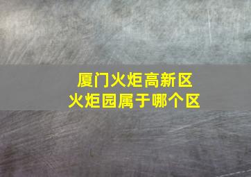 厦门火炬高新区火炬园属于哪个区