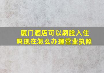 厦门酒店可以刷脸入住吗现在怎么办理营业执照