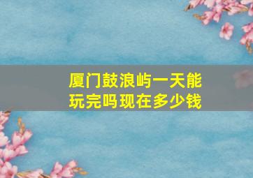 厦门鼓浪屿一天能玩完吗现在多少钱