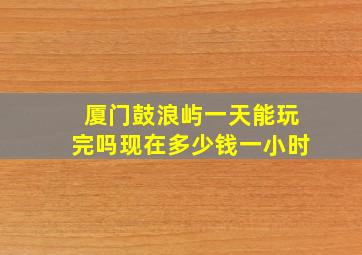 厦门鼓浪屿一天能玩完吗现在多少钱一小时