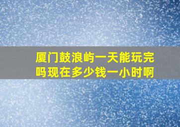 厦门鼓浪屿一天能玩完吗现在多少钱一小时啊