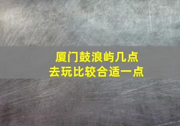 厦门鼓浪屿几点去玩比较合适一点