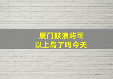 厦门鼓浪屿可以上岛了吗今天