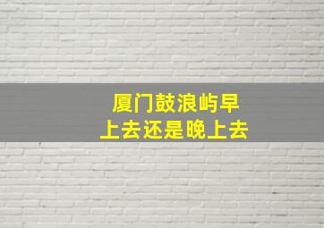 厦门鼓浪屿早上去还是晚上去