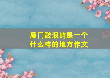 厦门鼓浪屿是一个什么样的地方作文