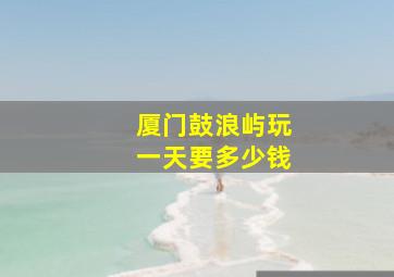 厦门鼓浪屿玩一天要多少钱