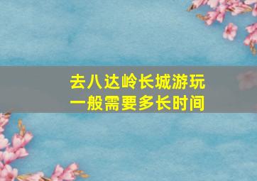 去八达岭长城游玩一般需要多长时间