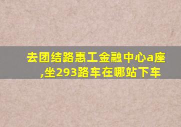 去团结路惠工金融中心a座,坐293路车在哪站下车