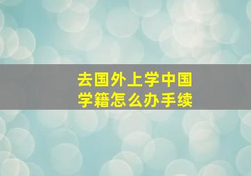 去国外上学中国学籍怎么办手续