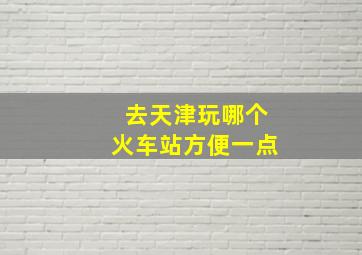 去天津玩哪个火车站方便一点