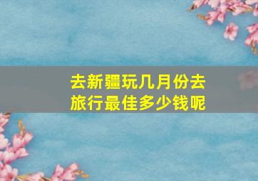 去新疆玩几月份去旅行最佳多少钱呢