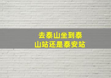 去泰山坐到泰山站还是泰安站