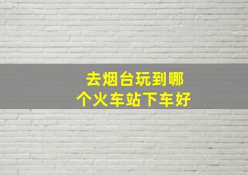 去烟台玩到哪个火车站下车好