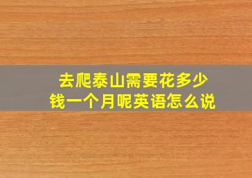 去爬泰山需要花多少钱一个月呢英语怎么说