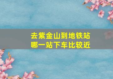 去紫金山到地铁站哪一站下车比较近