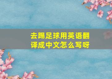 去踢足球用英语翻译成中文怎么写呀