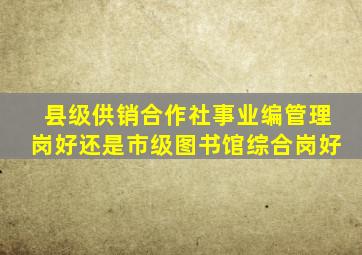 县级供销合作社事业编管理岗好还是市级图书馆综合岗好