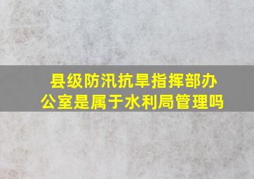 县级防汛抗旱指挥部办公室是属于水利局管理吗