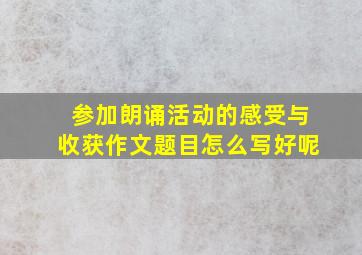 参加朗诵活动的感受与收获作文题目怎么写好呢