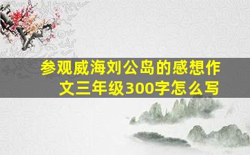 参观威海刘公岛的感想作文三年级300字怎么写