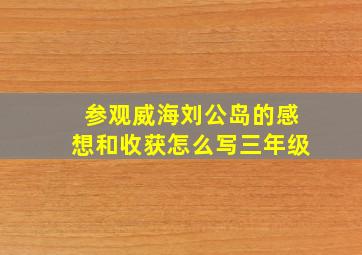 参观威海刘公岛的感想和收获怎么写三年级