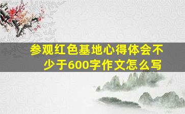 参观红色基地心得体会不少于600字作文怎么写