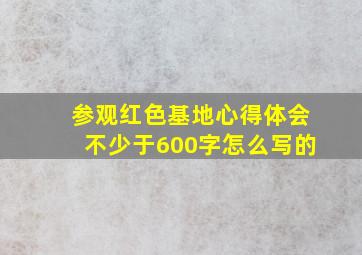 参观红色基地心得体会不少于600字怎么写的