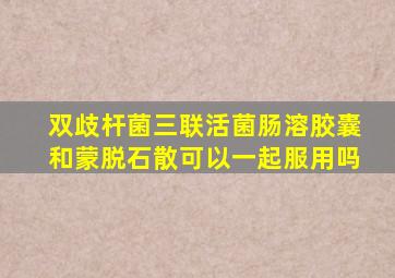 双歧杆菌三联活菌肠溶胶囊和蒙脱石散可以一起服用吗