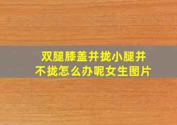 双腿膝盖并拢小腿并不拢怎么办呢女生图片