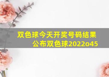 双色球今天开奖号码结果公布双色球2022o45