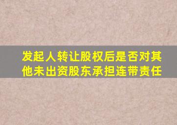 发起人转让股权后是否对其他未出资股东承担连带责任