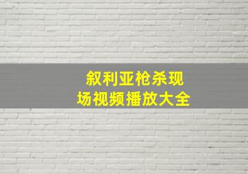 叙利亚枪杀现场视频播放大全