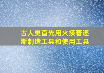 古人类首先用火接着逐渐制造工具和使用工具