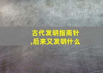 古代发明指南针,后来又发明什么