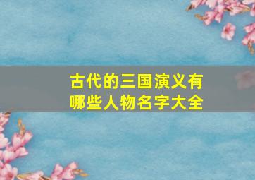 古代的三国演义有哪些人物名字大全