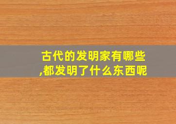 古代的发明家有哪些,都发明了什么东西呢