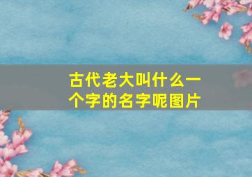 古代老大叫什么一个字的名字呢图片