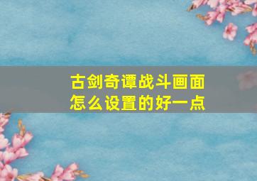 古剑奇谭战斗画面怎么设置的好一点