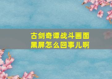 古剑奇谭战斗画面黑屏怎么回事儿啊