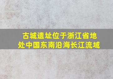 古城遗址位于浙江省地处中国东南沿海长江流域