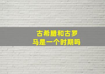 古希腊和古罗马是一个时期吗