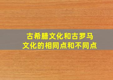 古希腊文化和古罗马文化的相同点和不同点