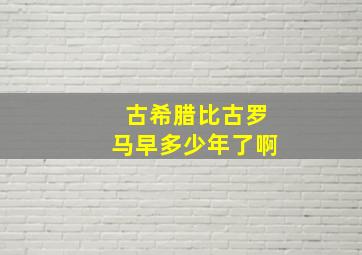 古希腊比古罗马早多少年了啊