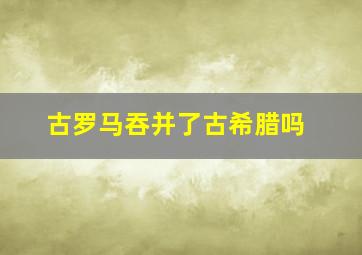 古罗马吞并了古希腊吗