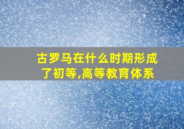 古罗马在什么时期形成了初等,高等教育体系