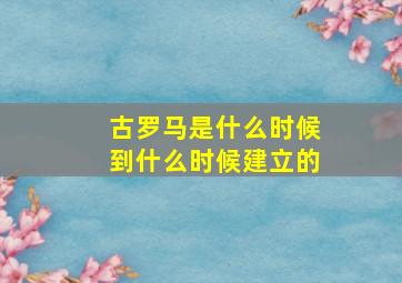 古罗马是什么时候到什么时候建立的